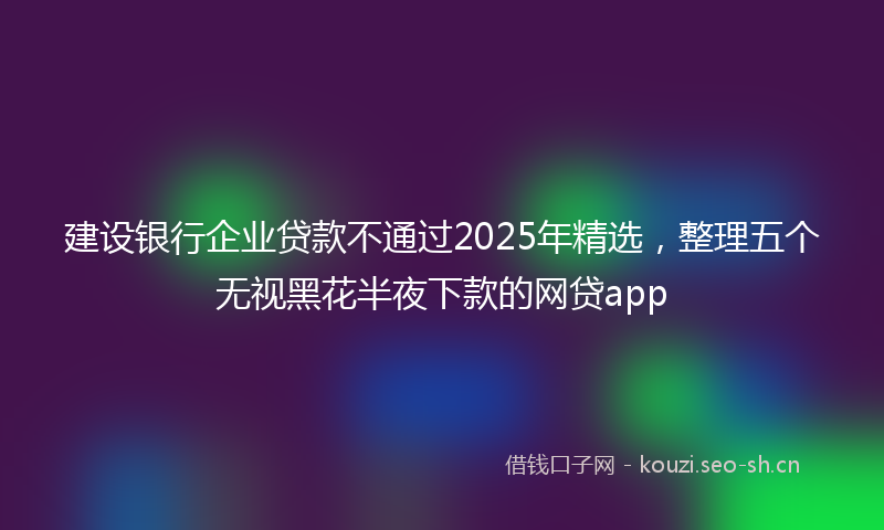 建设银行企业贷款不通过2025年精选，整理五个无视黑花半夜下款的网贷app