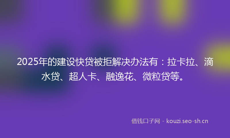 2025年的建设快贷被拒解决办法有：拉卡拉、滴水贷、超人卡、融逸花、微粒贷等。