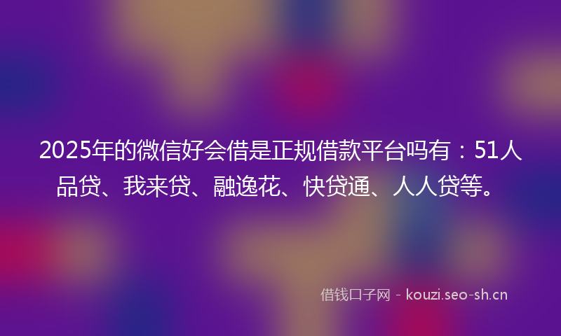 2025年的微信好会借是正规借款平台吗有：51人品贷、我来贷、融逸花、快贷通、人人贷等。