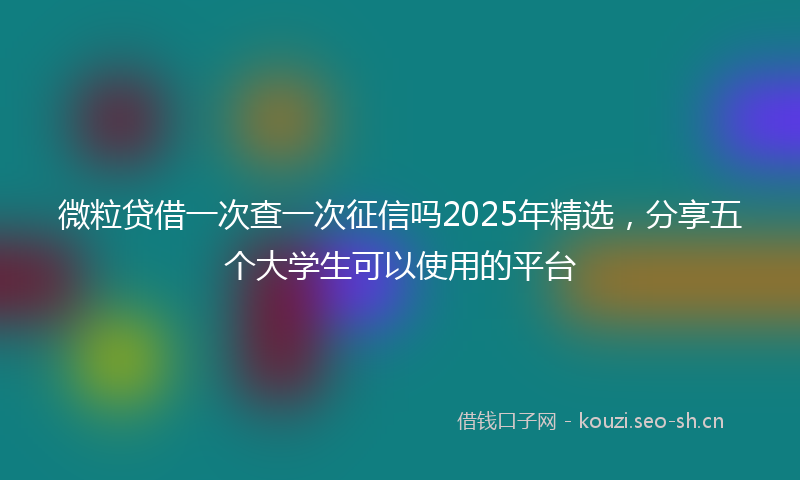 微粒贷借一次查一次征信吗2025年精选，分享五个大学生可以使用的平台