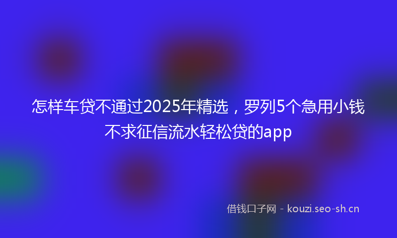 怎样车贷不通过2025年精选，罗列5个急用小钱不求征信流水轻松贷的app