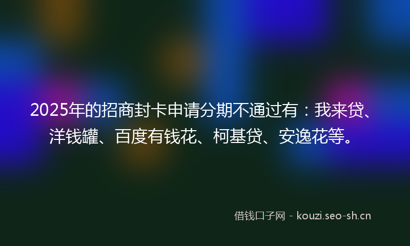 2025年的招商封卡申请分期不通过有：我来贷、洋钱罐、百度有钱花、柯基贷、安逸花等。