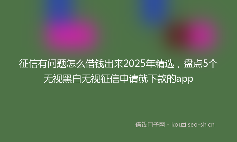 征信有问题怎么借钱出来2025年精选，盘点5个无视黑白无视征信申请就下款的app