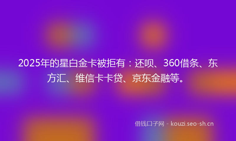 2025年的星白金卡被拒有：还呗、360借条、东方汇、维信卡卡贷、京东金融等。