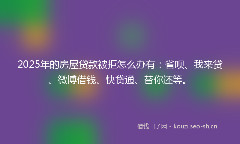 2025年的房屋贷款被拒怎么办有：省呗、我来贷、微博借钱、快贷通、替你还等。