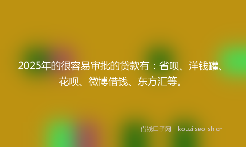 2025年的很容易审批的贷款有：省呗、洋钱罐、花呗、微博借钱、东方汇等。