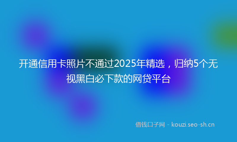 开通信用卡照片不通过2025年精选，归纳5个无视黑白必下款的网贷平台