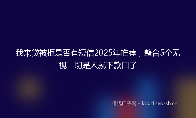 我来贷被拒是否有短信2025年推荐，整合5个无视一切是人就下款口子