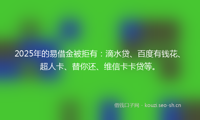 2025年的易借金被拒有：滴水贷、百度有钱花、超人卡、替你还、维信卡卡贷等。
