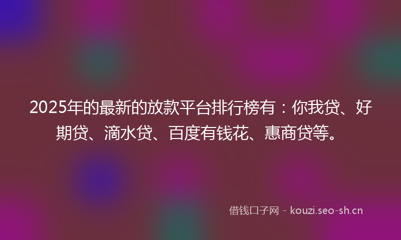 2025年的最新的放款平台排行榜有：你我贷、好期贷、滴水贷、百度有钱花、惠商贷等。