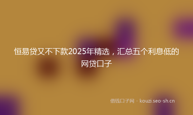 恒易贷又不下款2025年精选，汇总五个利息低的网贷口子