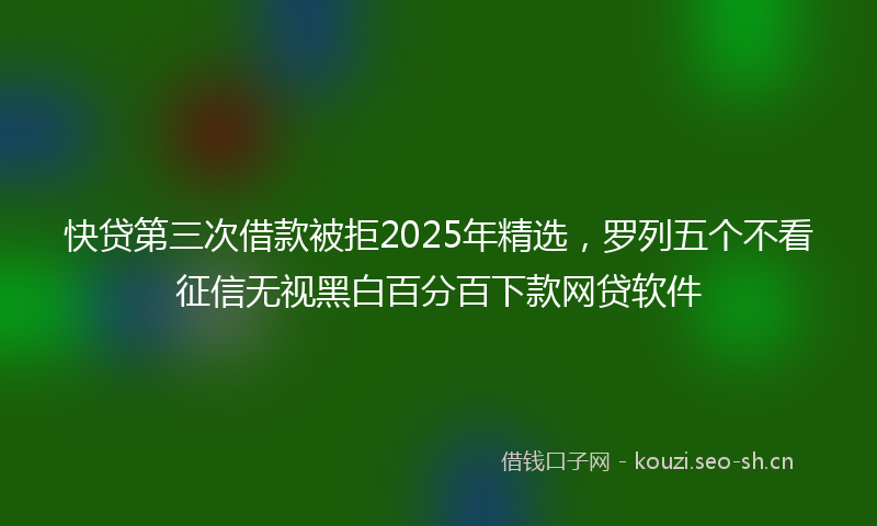 快贷第三次借款被拒2025年精选，罗列五个不看征信无视黑白百分百下款网贷软件