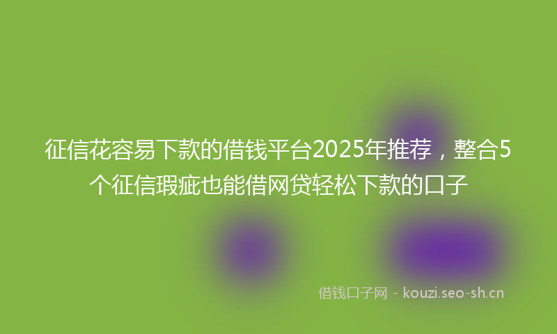 征信花容易下款的借钱平台2025年推荐，整合5个征信瑕疵也能借网贷轻松下款的口子