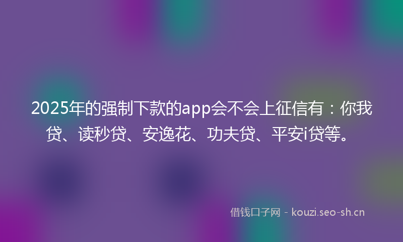 2025年的强制下款的app会不会上征信有：你我贷、读秒贷、安逸花、功夫贷、平安i贷等。