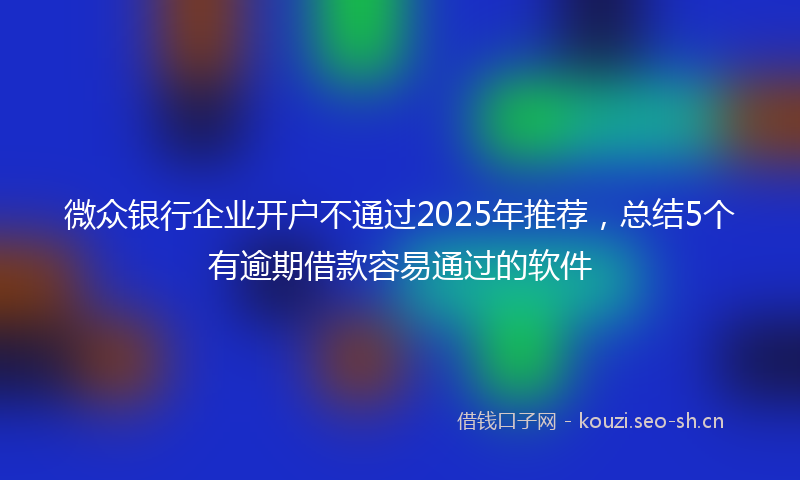 微众银行企业开户不通过2025年推荐，总结5个有逾期借款容易通过的软件
