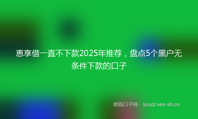恵享借一直不下款2025年推荐，盘点5个黑户无条件下款的口子