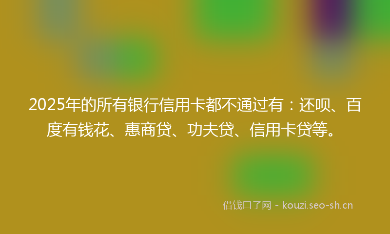 2025年的所有银行信用卡都不通过有：还呗、百度有钱花、惠商贷、功夫贷、信用卡贷等。