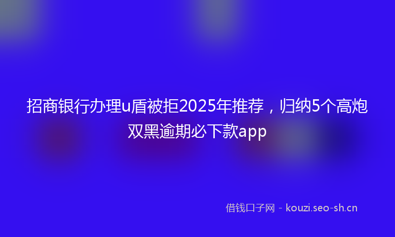 招商银行办理u盾被拒2025年推荐，归纳5个高炮双黑逾期必下款app