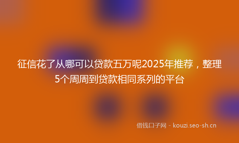 征信花了从哪可以贷款五万呢2025年推荐，整理5个周周到贷款相同系列的平台