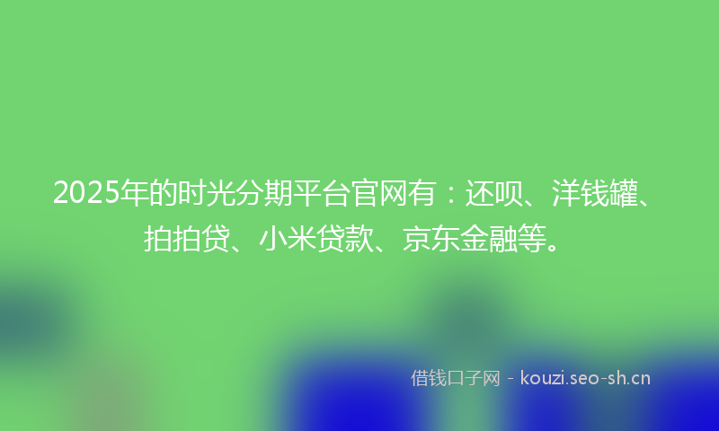 2025年的时光分期平台官网有：还呗、洋钱罐、拍拍贷、小米贷款、京东金融等。