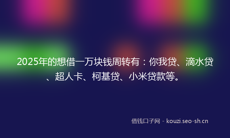 2025年的想借一万块钱周转有：你我贷、滴水贷、超人卡、柯基贷、小米贷款等。