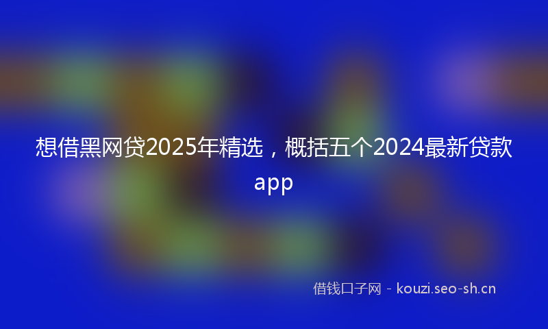 想借黑网贷2025年精选,概括五个2024最新贷款app