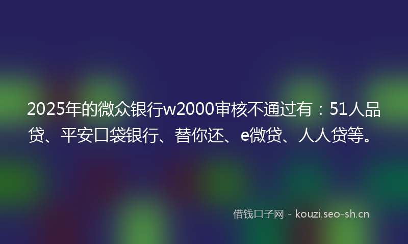 2025年的微众银行w2000审核不通过有：51人品贷、平安口袋银行、替你还、e微贷、人人贷等。