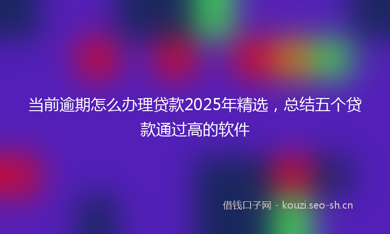 当前逾期怎么办理贷款2025年精选，总结五个贷款通过高的软件
