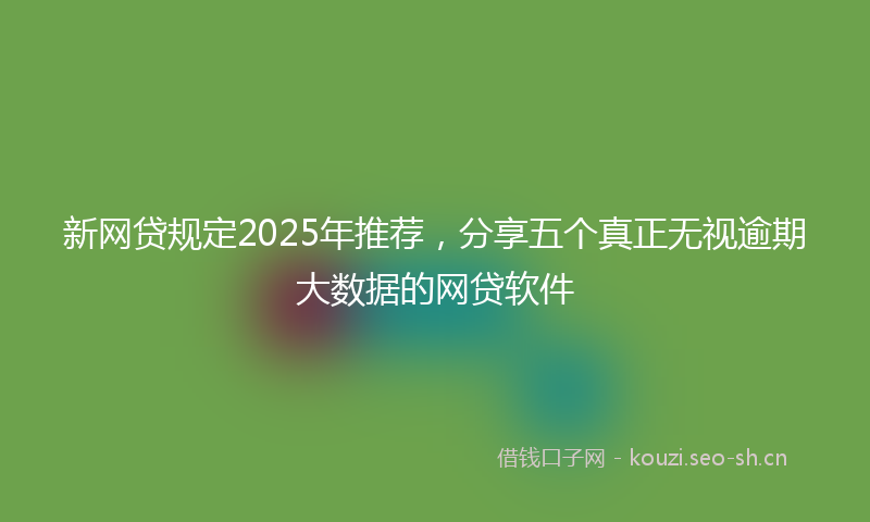 新网贷规定2025年推荐，分享五个真正无视逾期大数据的网贷软件