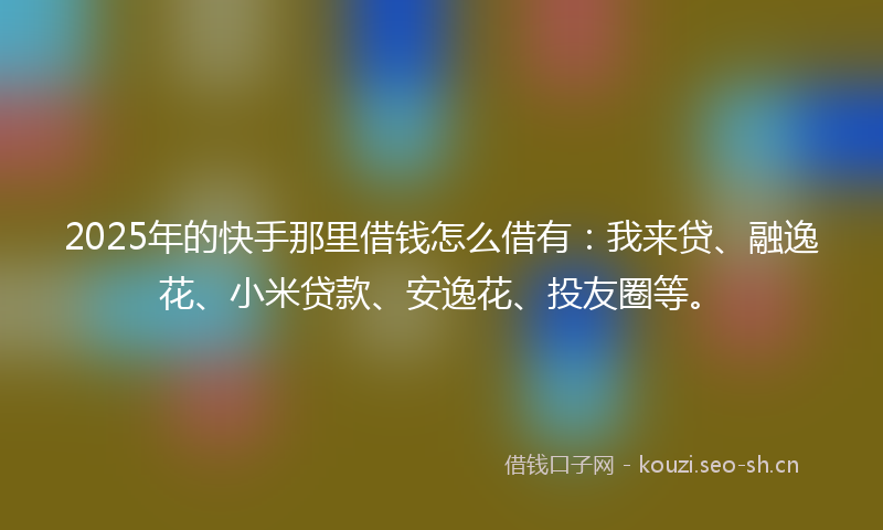 2025年的快手那里借钱怎么借有：我来贷、融逸花、小米贷款、安逸花、投友圈等。