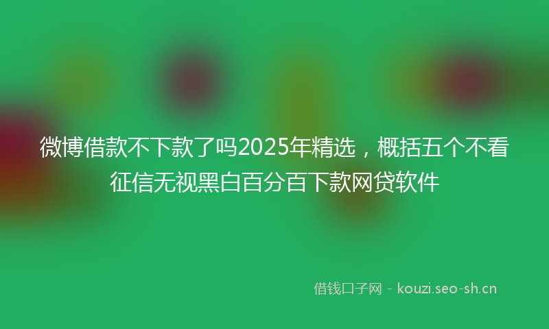 微博借款不下款了吗2025年精选，概括五个不看征信无视黑白百分百下款网贷软件