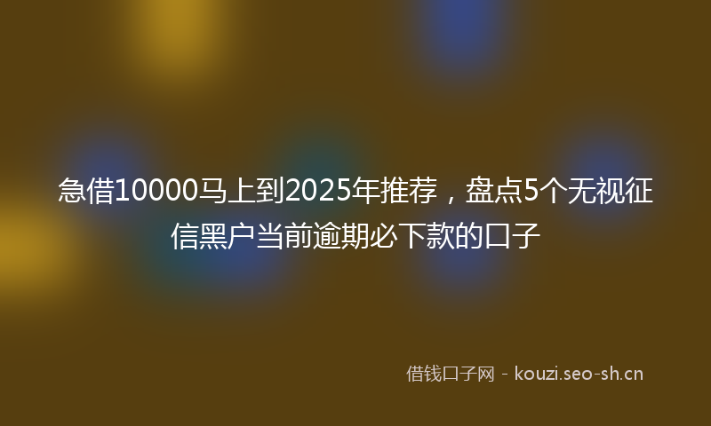 急借10000马上到2025年推荐，盘点5个无视征信黑户当前逾期必下款的口子