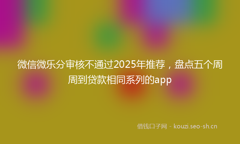 微信微乐分审核不通过2025年推荐，盘点五个周周到贷款相同系列的app