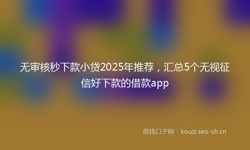 无审核秒下款小贷2025年推荐，汇总5个无视征信好下款的借款app