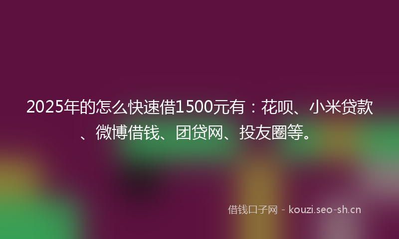 2025年的怎么快速借1500元有：花呗、小米贷款、微博借钱、团贷网、投友圈等。