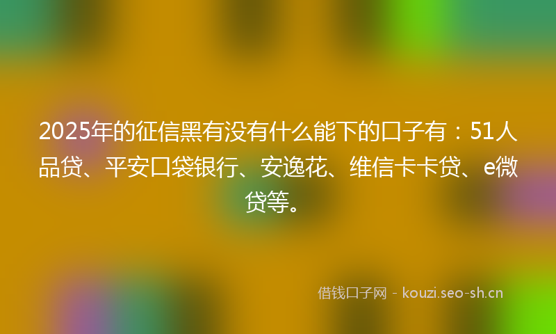 2025年的征信黑有没有什么能下的口子有：51人品贷、平安口袋银行、安逸花、维信卡卡贷、e微贷等。