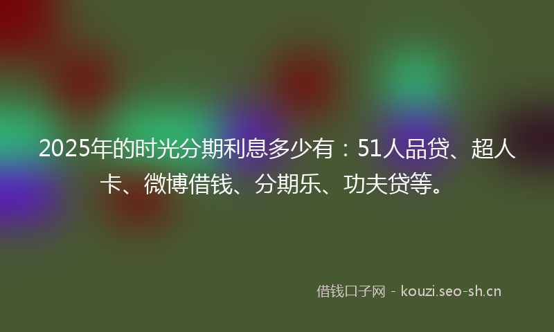 2025年的时光分期利息多少有：51人品贷、超人卡、微博借钱、分期乐、功夫贷等。