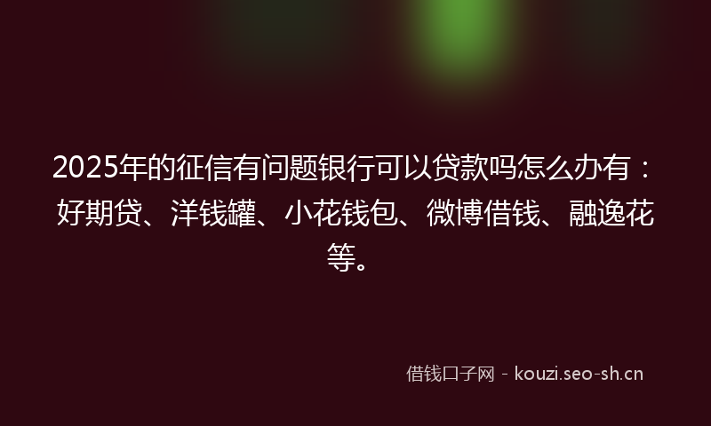 2025年的征信有问题银行可以贷款吗怎么办有:好期贷、洋钱罐、小花钱包、微博借钱、融逸花等。