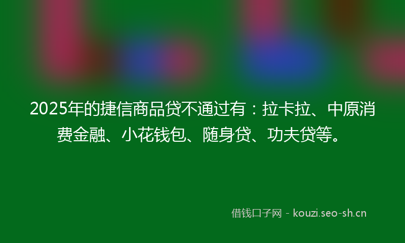 2025年的捷信商品贷不通过有：拉卡拉、中原消费金融、小花钱包、随身贷、功夫贷等。