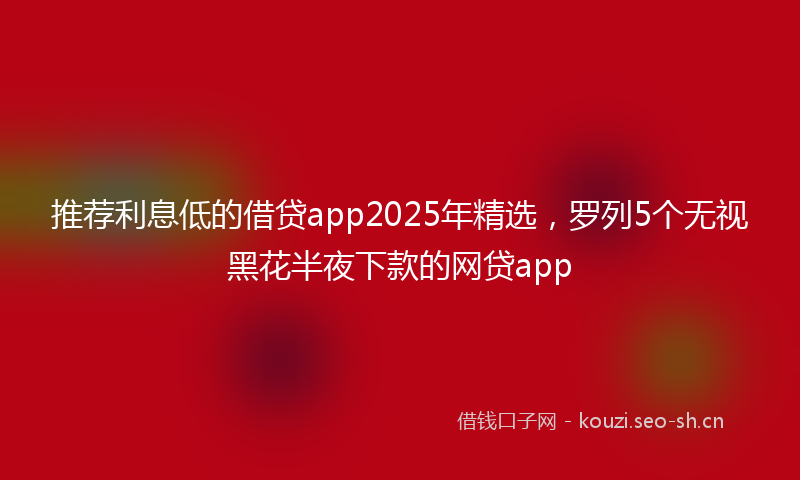 推荐利息低的借贷app2025年精选,罗列5个无视黑花半夜下款的网贷app