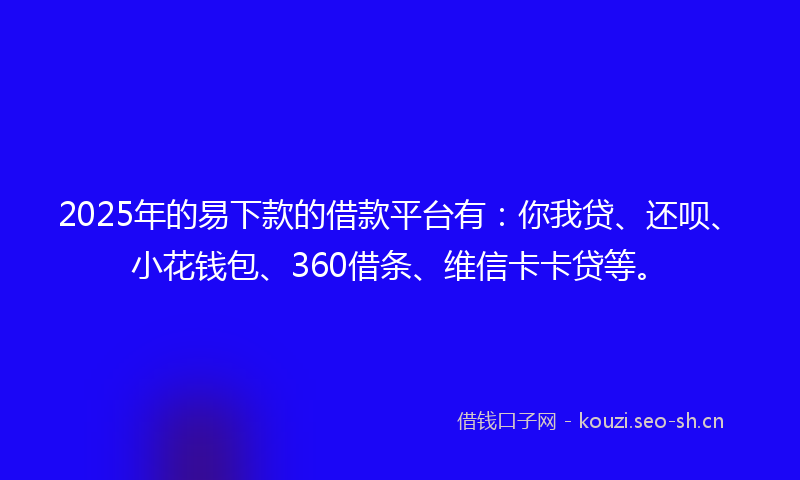 2025年的易下款的借款平台有：你我贷、还呗、小花钱包、360借条、维信卡卡贷等。