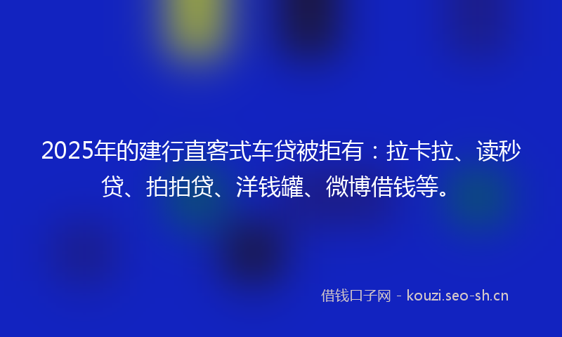 2025年的建行直客式车贷被拒有：拉卡拉、读秒贷、拍拍贷、洋钱罐、微博借钱等。