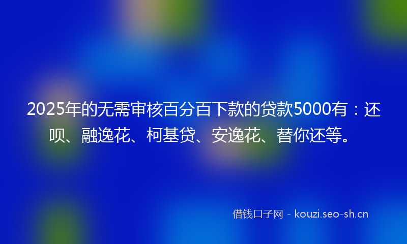 2025年的无需审核百分百下款的贷款5000有：还呗、融逸花、柯基贷、安逸花、替你还等。