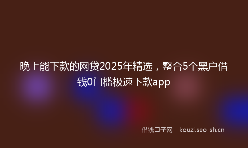 晚上能下款的网贷2025年精选，整合5个黑户借钱0门槛极速下款app