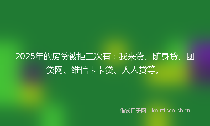 2025年的房贷被拒三次有：我来贷、随身贷、团贷网、维信卡卡贷、人人贷等。
