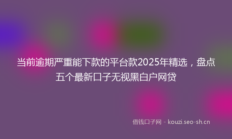 当前逾期严重能下款的平台款2025年精选，盘点五个最新口子无视黑白户网贷