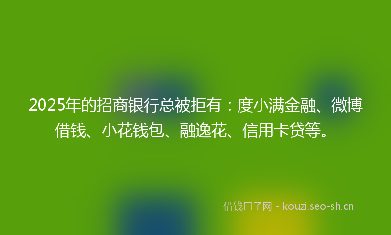 2025年的招商银行总被拒有：度小满金融、微博借钱、小花钱包、融逸花、信用卡贷等。