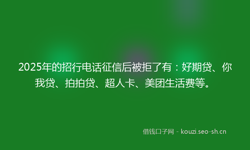 2025年的招行电话征信后被拒了有：好期贷、你我贷、拍拍贷、超人卡、美团生活费等。