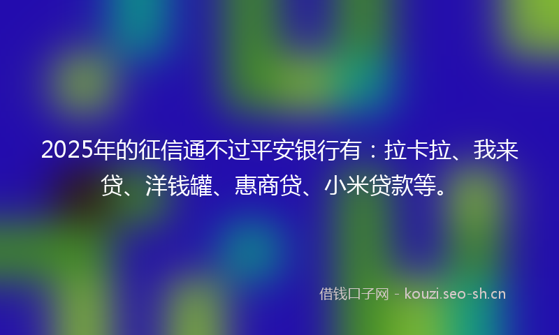 2025年的征信通不过平安银行有：拉卡拉、我来贷、洋钱罐、惠商贷、小米贷款等。