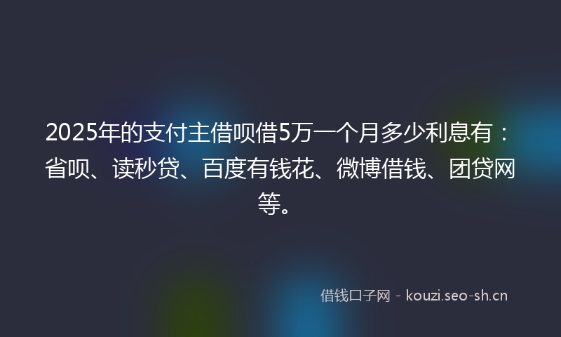 2025年的支付主借呗借5万一个月多少利息有：省呗、读秒贷、百度有钱花、微博借钱、团贷网等。